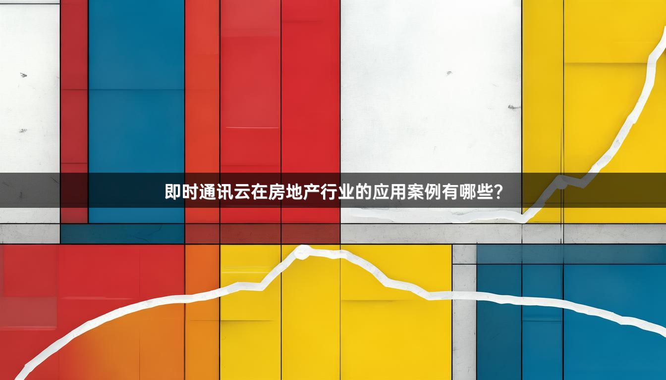 即时通讯云在房地产行业的应用案例有哪些？