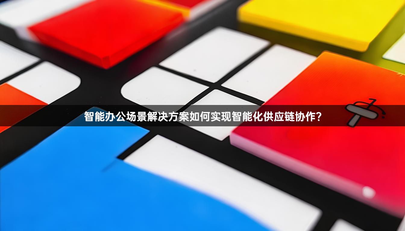 智能办公场景解决方案如何实现智能化供应链协作？