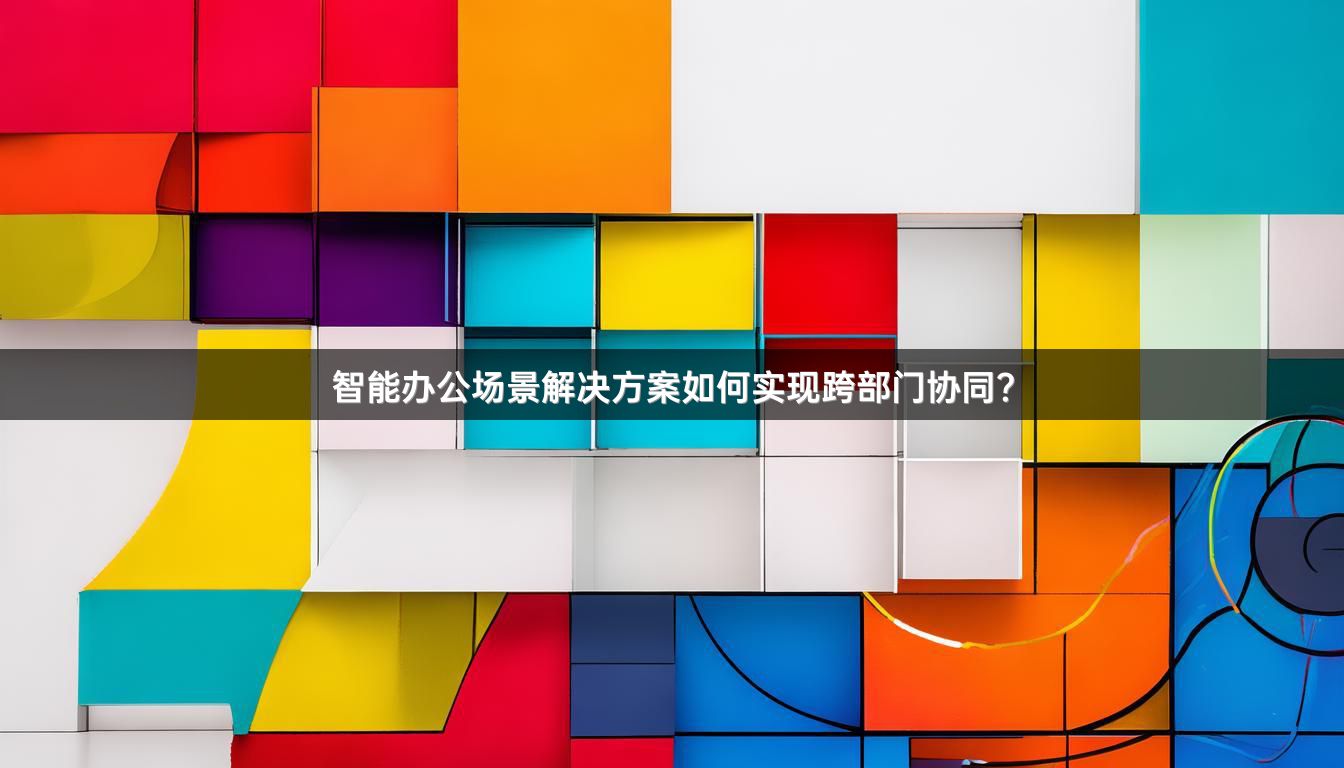 智能办公场景解决方案如何实现跨部门协同？