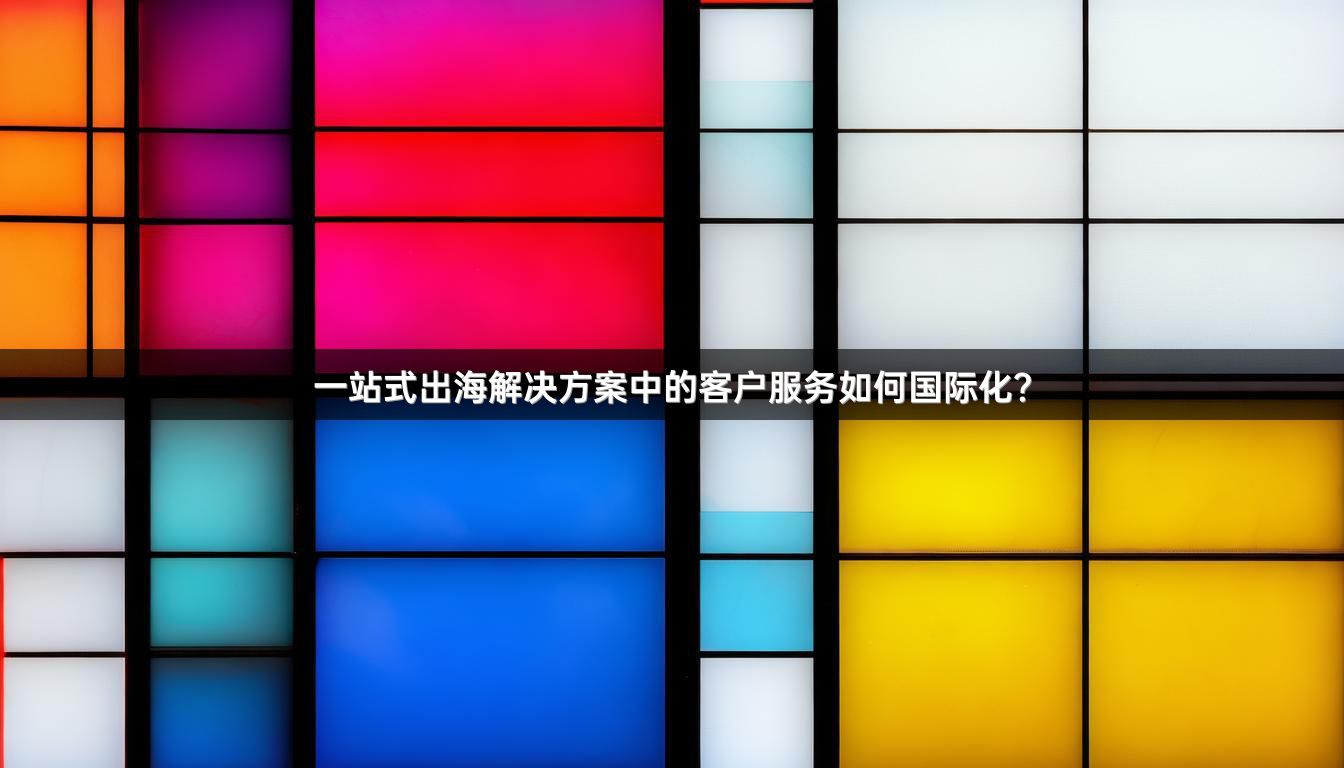 一站式出海解决方案中的客户服务如何国际化？
