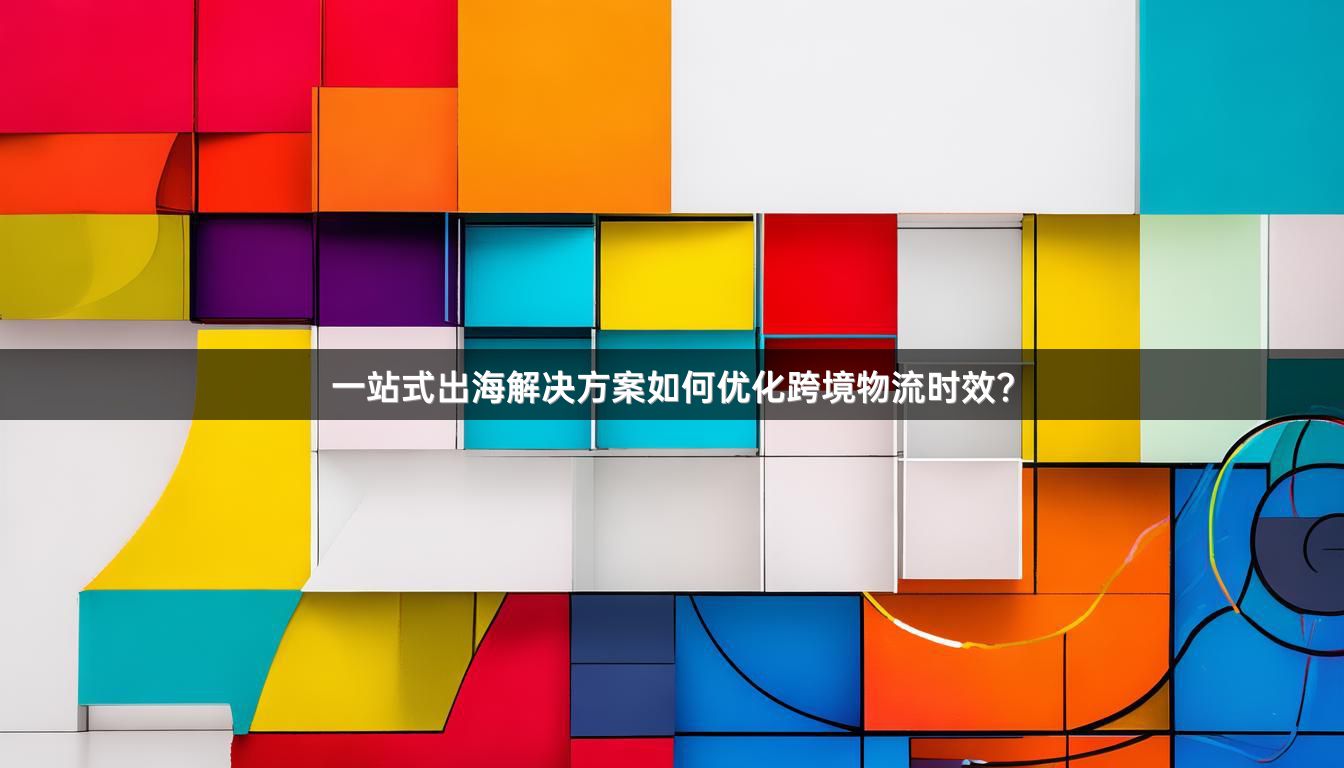 一站式出海解决方案如何优化跨境物流时效？