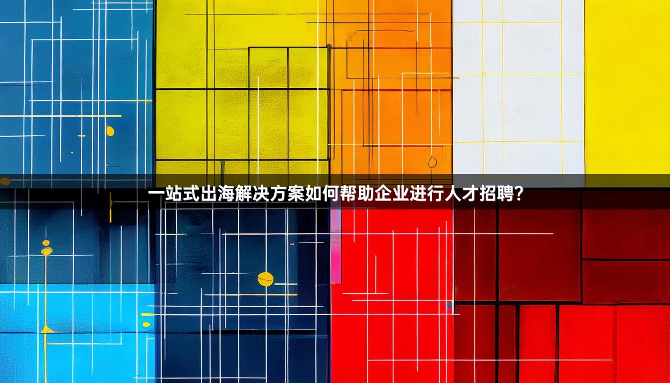 一站式出海解决方案如何帮助企业进行人才招聘？