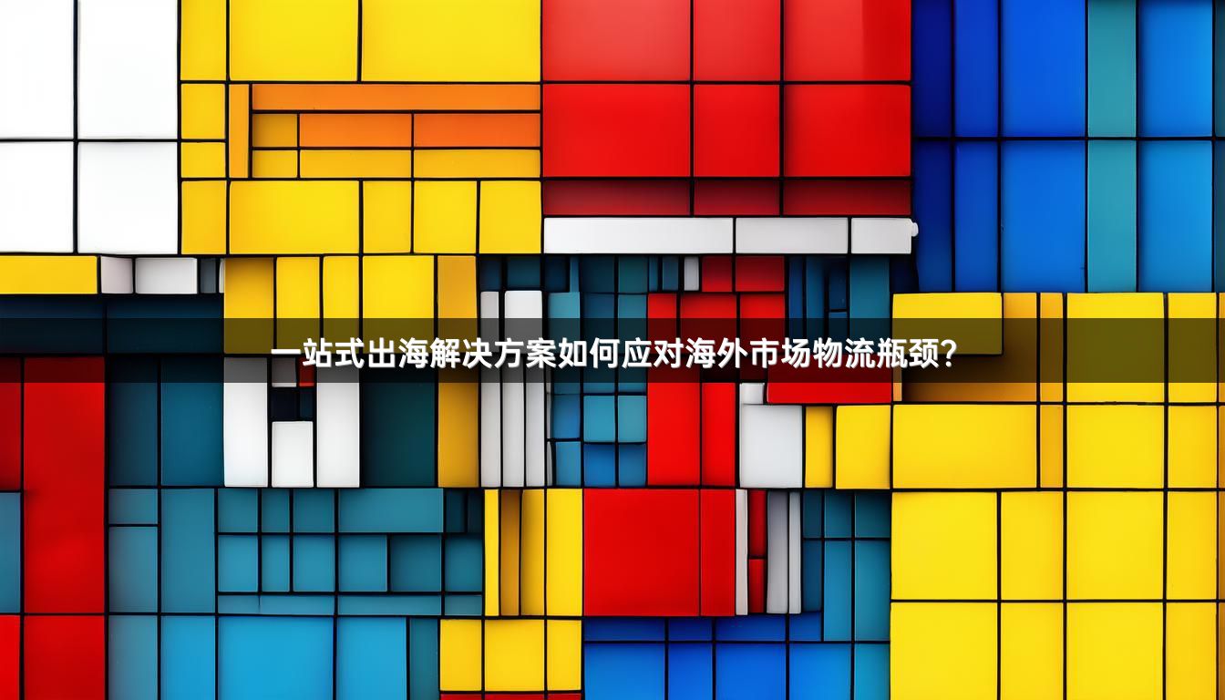 一站式出海解决方案如何应对海外市场物流瓶颈？