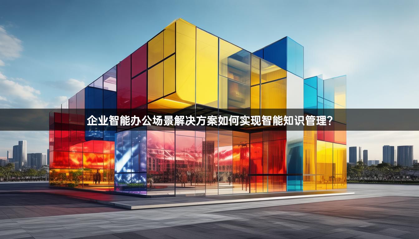 企业智能办公场景解决方案如何实现智能知识管理？