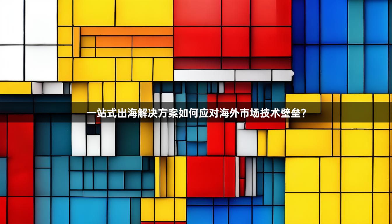 一站式出海解决方案如何应对海外市场技术壁垒？