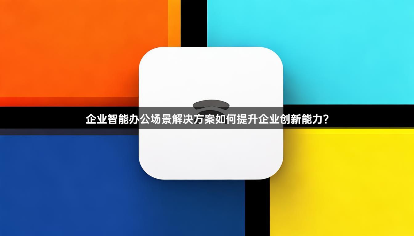 企业智能办公场景解决方案如何提升企业创新能力？