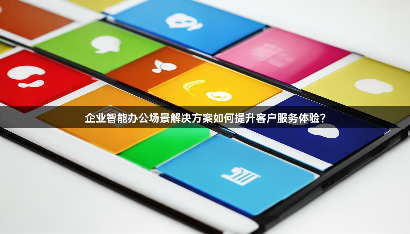 企业智能办公场景解决方案如何提升客户服务体验？