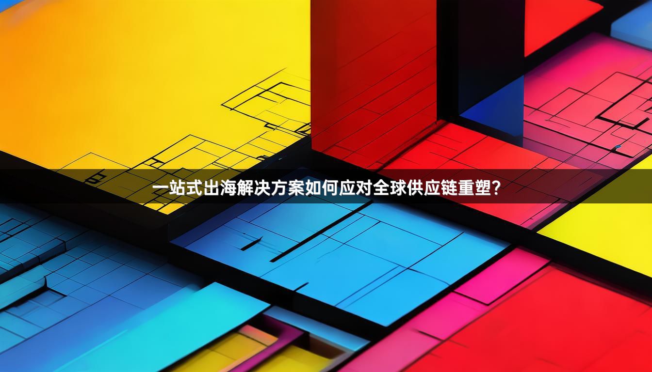 一站式出海解决方案如何应对全球供应链重塑？