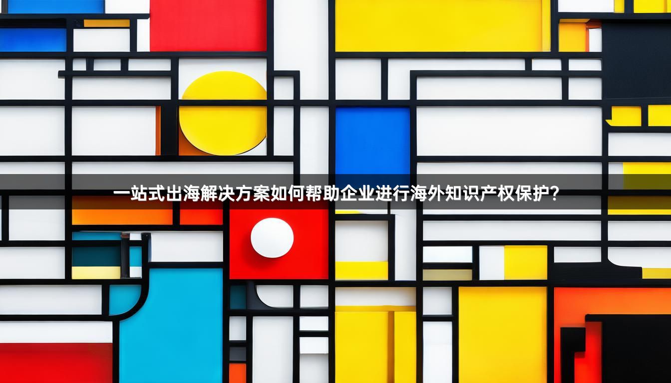 一站式出海解决方案如何帮助企业进行海外知识产权保护？