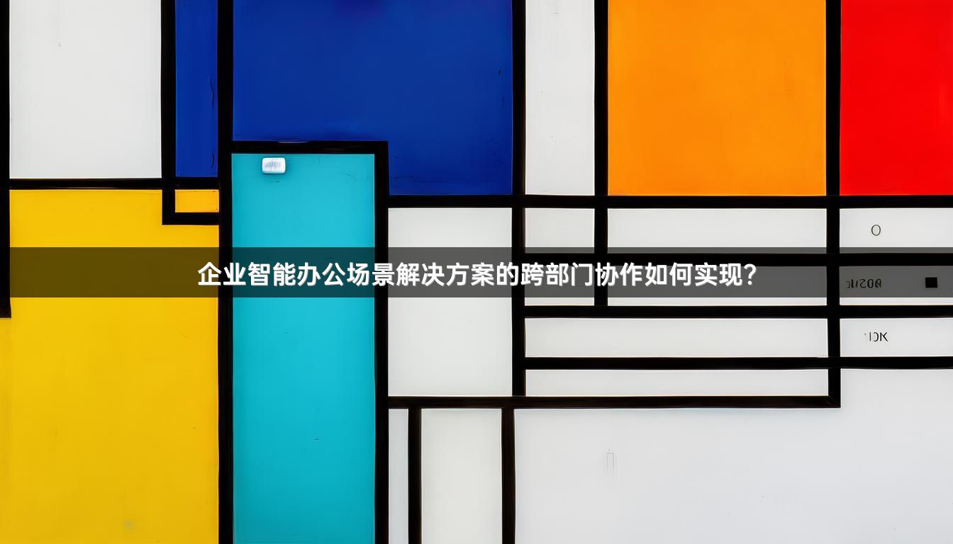 企业智能办公场景解决方案的跨部门协作如何实现？