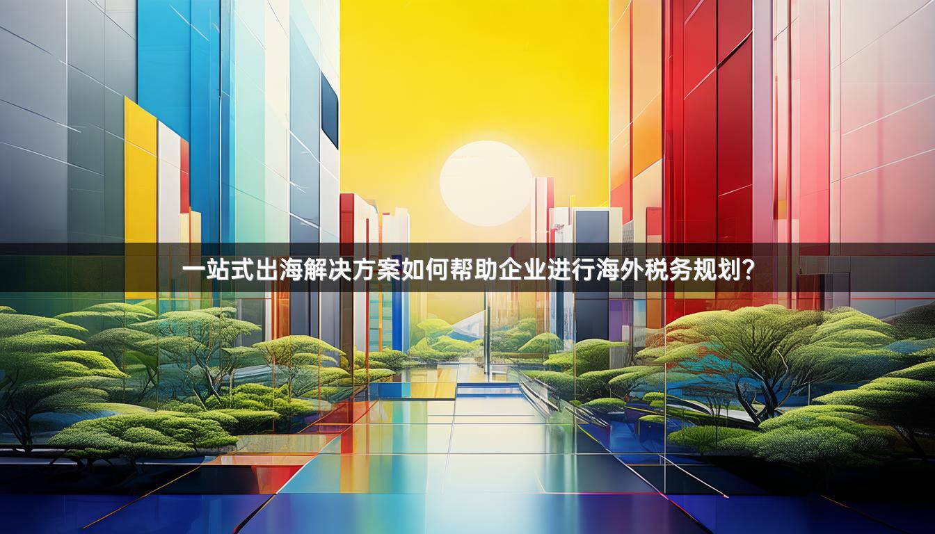 一站式出海解决方案如何帮助企业进行海外税务规划？
